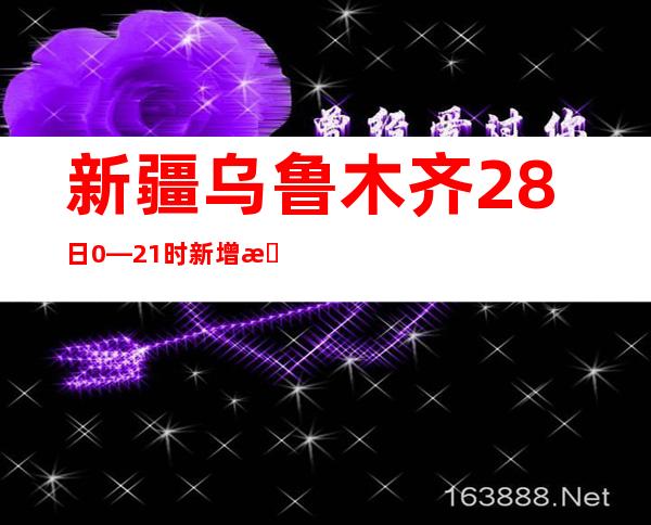 新疆乌鲁木齐28日0—21时新增本土确诊病例26例 本土无症状熏染者89例