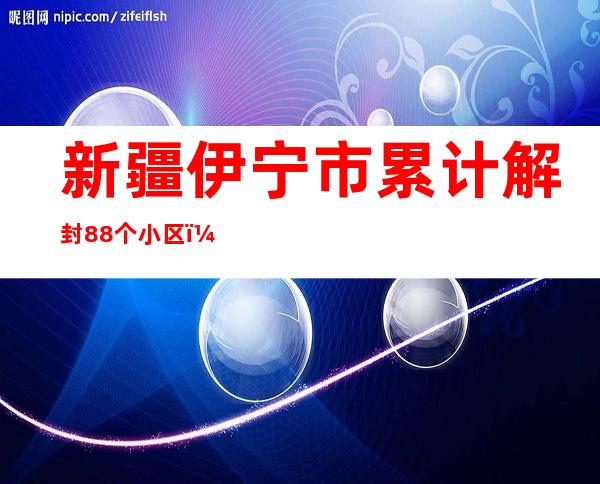 新疆伊宁市累计解封88个小区（村组） 慢慢恢复正常出产糊口秩序