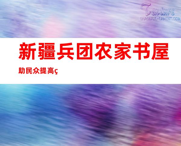 新疆兵团农家书屋助民众提高种养水平 满足精神文化需求