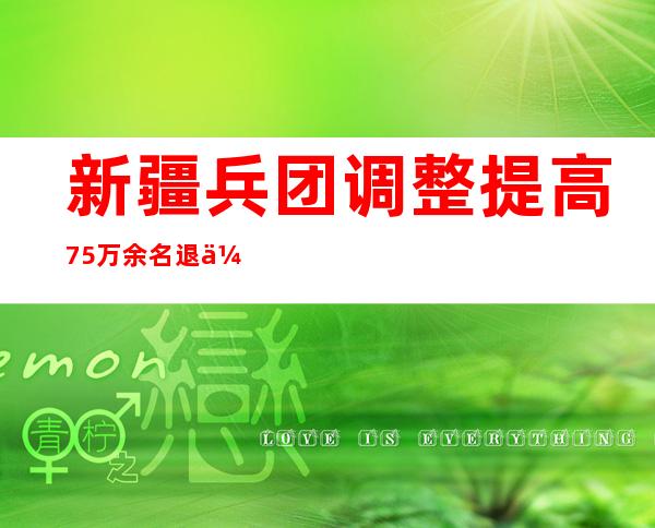 新疆兵团调整提高75万余名退休人员基本养老金水平