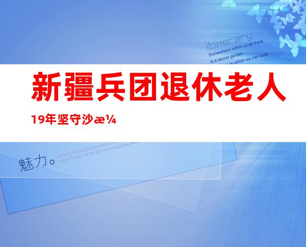 新疆兵团退休老人19年坚守沙漠边缘植绿2100余亩