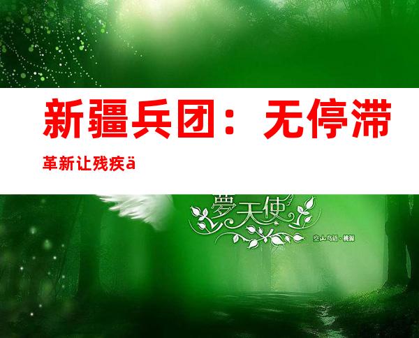 新疆兵团：无停滞革新让残疾人家庭糊口无“碍”