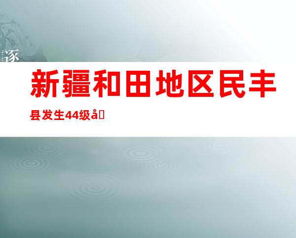 新疆和田地区民丰县发生4.4级地震 尚无人员伤亡和房屋倒塌情况报告