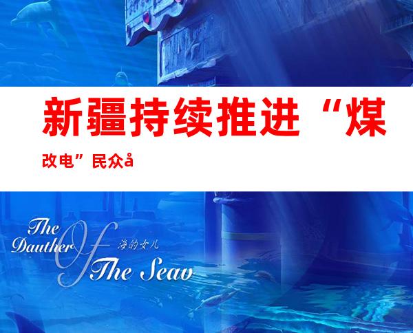 新疆持续推进“煤改电” 民众取暖告别煤堆和柴火垛