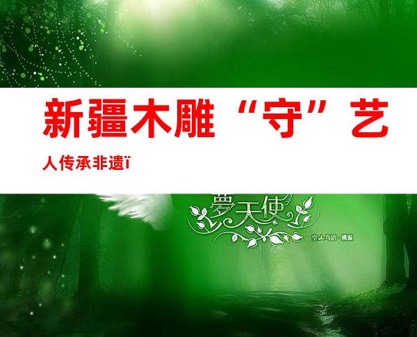 新疆木雕“守”艺人传承非遗：在心间指尖拿捏神韵巧思