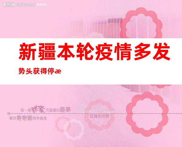 新疆本轮疫情多发势头获得停止 乌鲁木齐、伊犁州仍存在社会见传布危害