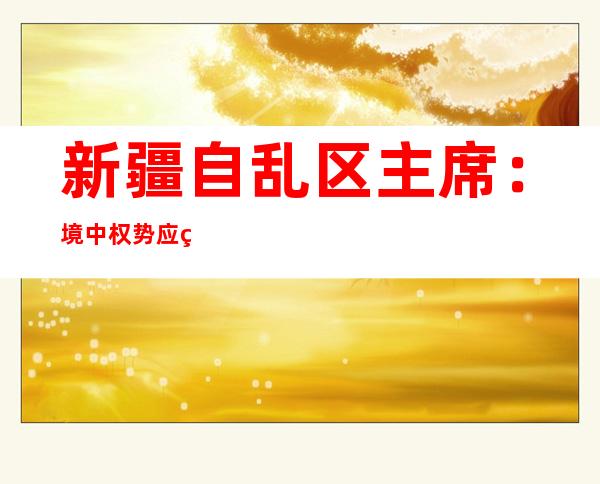 新疆自乱区主席：境中权势 应用 广东韶闭事宜 煽惑 