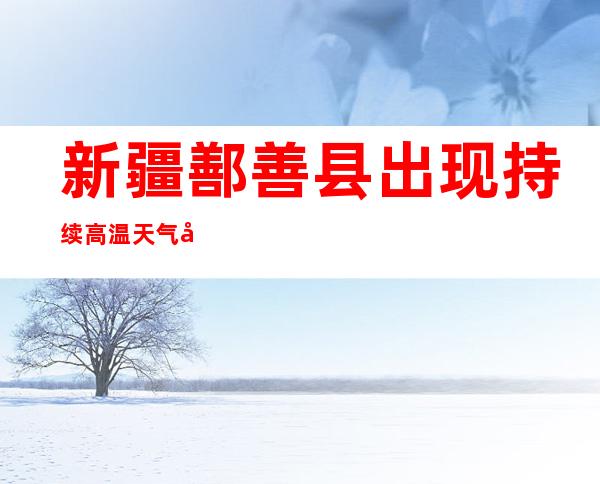 新疆鄯善县出现持续高温天气 局地逾50摄氏度