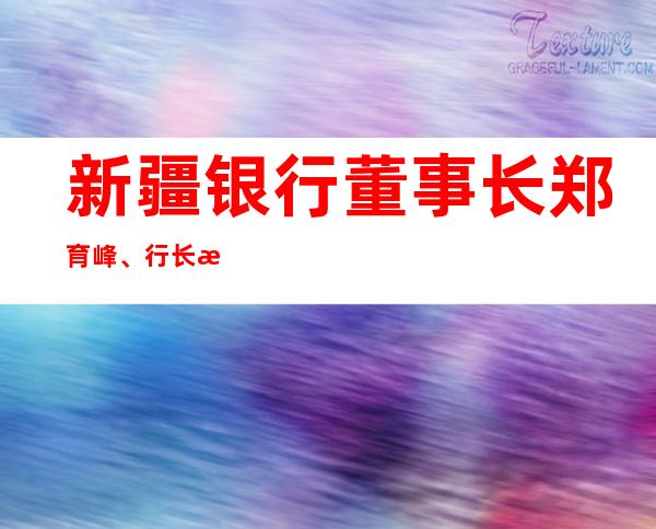 新疆银行董事长郑育峰、行长李新平任职获批