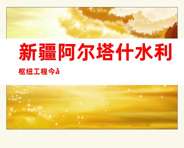 新疆阿尔塔什水利枢纽工程今年增殖放流鱼苗50万尾