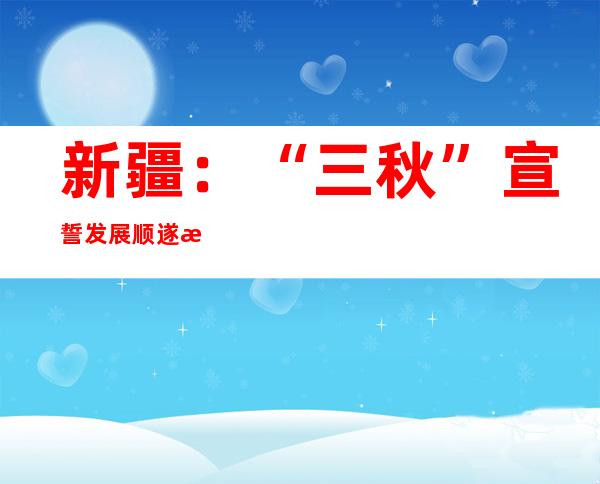 新疆：“三秋”宣誓发展顺遂 整年丰收期近