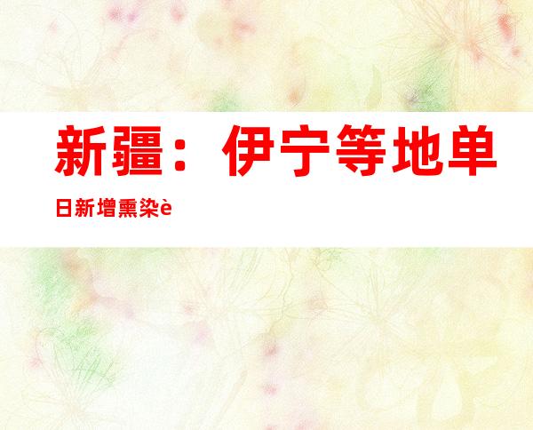 新疆：伊宁等地单日新增熏染者人数年夜幅降低 攻坚举措取患上较着成效