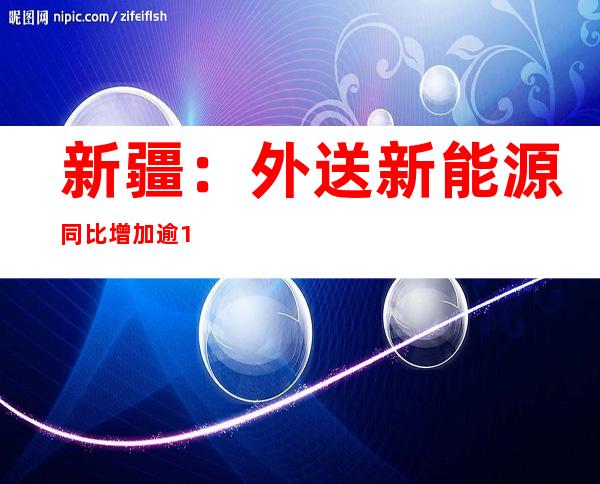 新疆：外送新能源同比增加逾10%