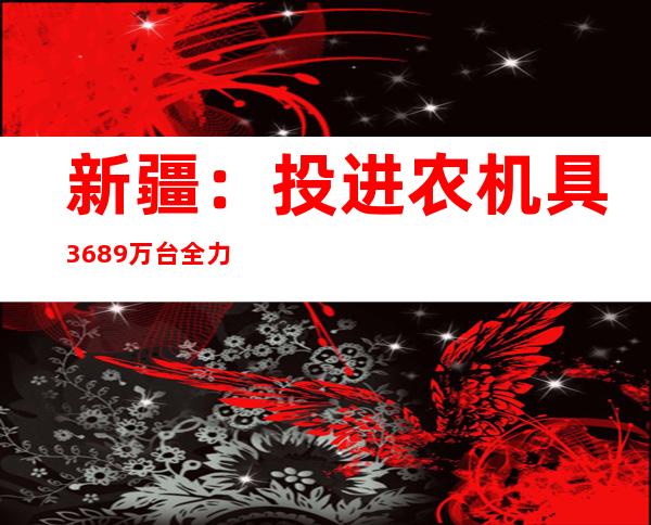 新疆：投进农机具36.89万台全力保障农业出产用工需求