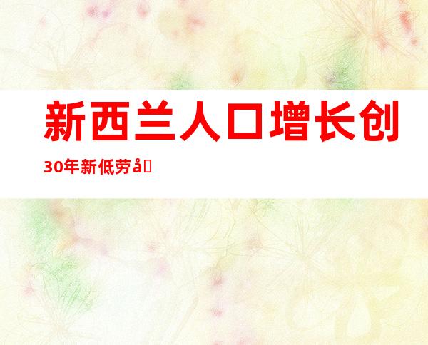 新西兰人口增长创30年新低 劳动市场紧张通胀加剧