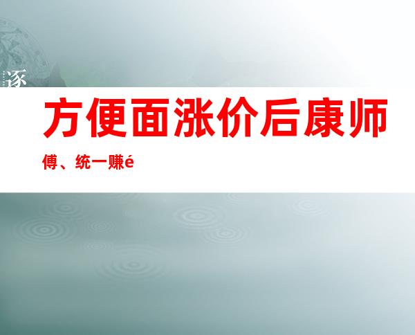 方便面涨价后 康师傅、统一赚钱更难了？