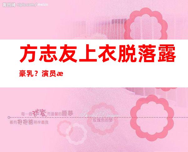 方志友上衣脱落露豪乳？演员方志友个人资料