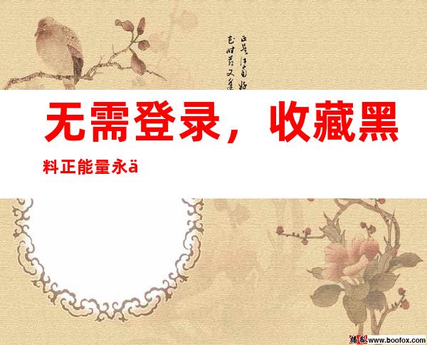 无需登录，收藏黑料正能量永不迷路黑料不打烊入口