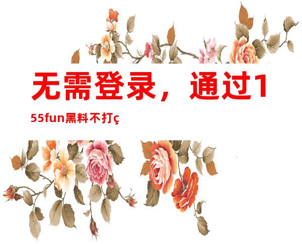 无需登录，通过155fun黑料不打烊传送门即可收藏！