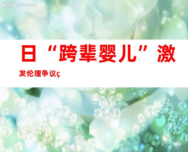 日“跨辈婴儿”激发 伦理争议 网友称的确 疯狂至极