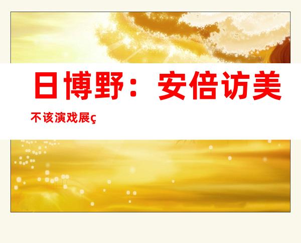 日博野：安倍访美不该 演戏展示  实交际 姿势 系症结 