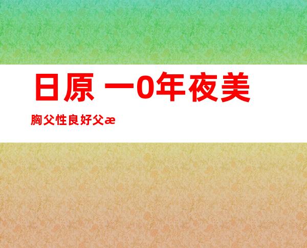 日原 一0年夜 美胸父性良好 父星身体  使人垂涎十年夜 父星