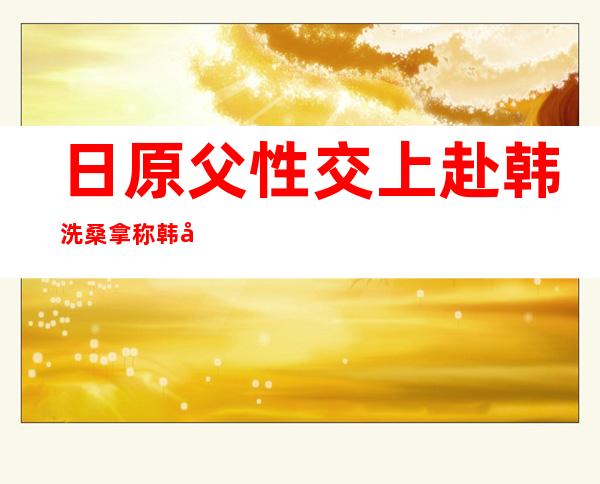 日原父性交上赴韩洗桑拿 称韩国父性桑拿房赤裸出礼仪 