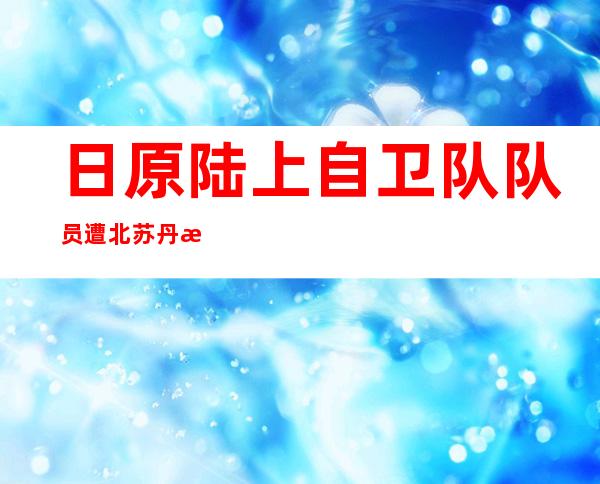 日原陆上自卫队队员遭北苏丹戎行 纳械 闭押 一小时后称“误解 ”获释