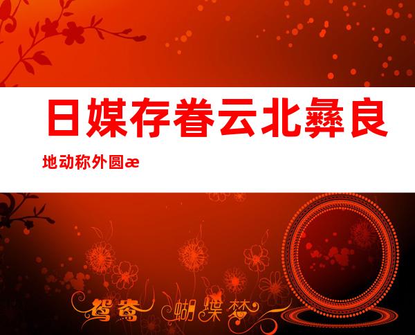 日媒存眷 云北彝良地动称外圆救灾敏捷 无力