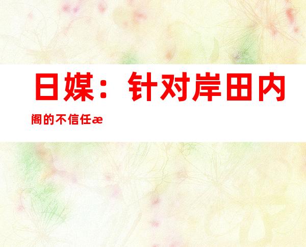 日媒：针对岸田内阁的不信任案被否决