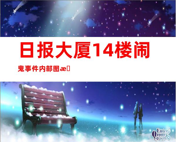 日报大厦14楼闹鬼事件 内部图曝光真实原因是什么