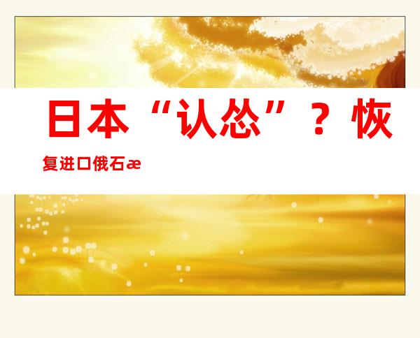 日本“认怂”？恢复进口俄石油！俄气警告欧洲：还要上涨60%