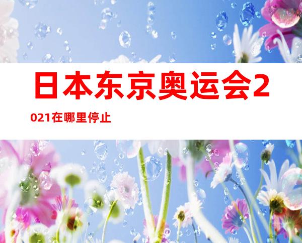 日本东京奥运会202.1在哪里停止？