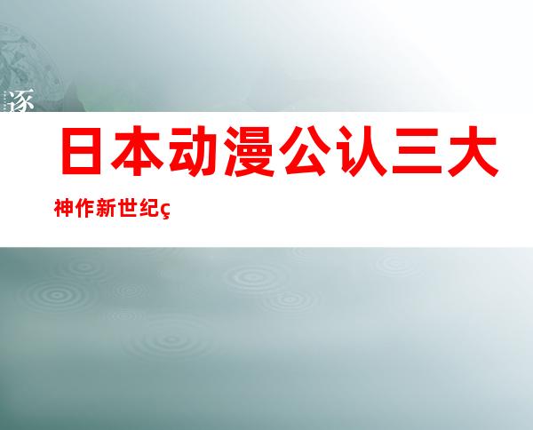 日本动漫公认三大神作 新世纪福音战士日动画史上一座丰碑