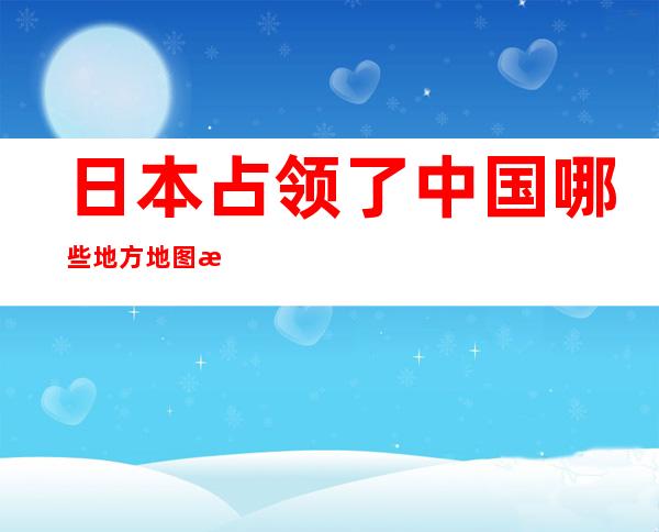 日本占领了中国哪些地方地图标注省份（1938年10月日本占领了中国哪些地方）