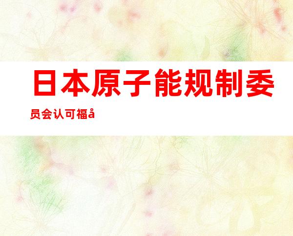 日本原子能规制委员会认可福岛核污水排海计划