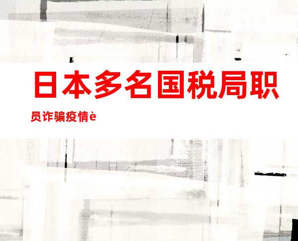 日本多名国税局职员诈骗疫情补助金被捕