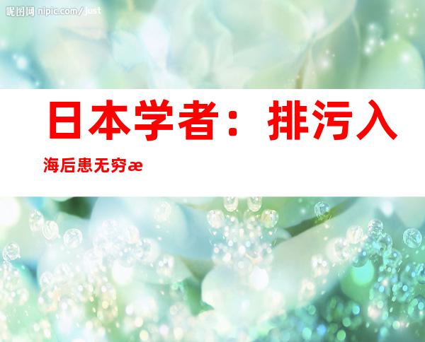 日本学者：排污入海后患无穷 日本政府应负起责任