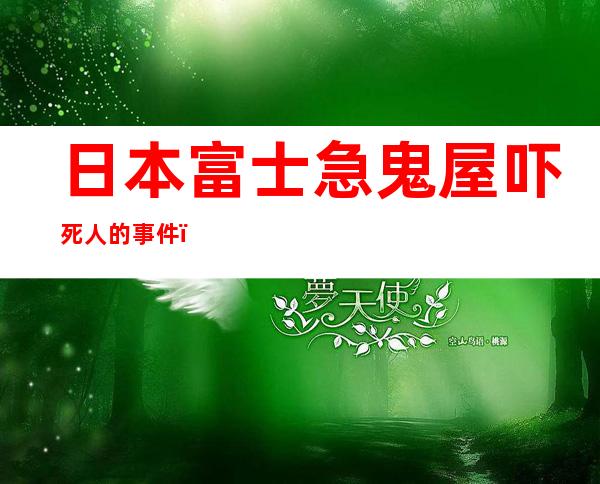 日本富士急鬼屋吓死人的事件（日本富士急鬼屋全程视频）