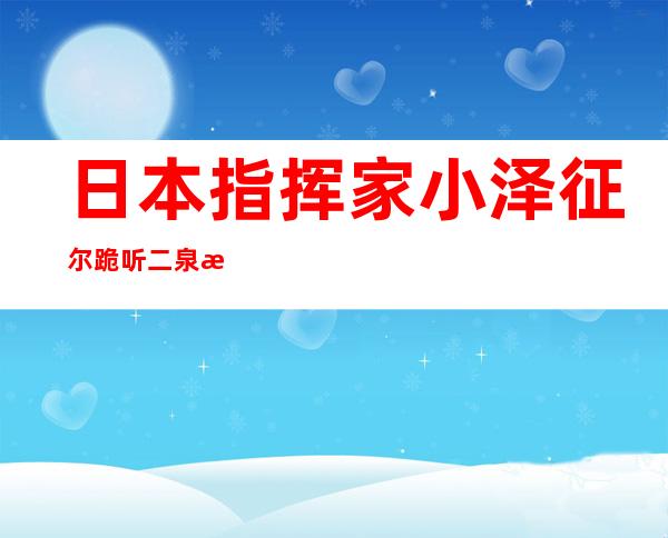 日本指挥家小泽征尔跪听二泉映月（小泽征尔跪听二泉映月在哪本书里）