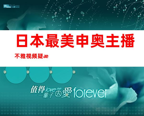 日本最美申奥主播不雅视频疑流出 长达40分钟