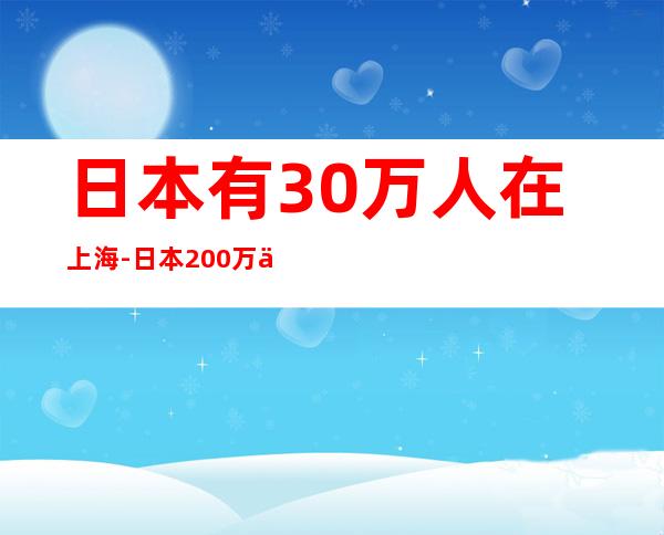 日本有30万人在上海-日本200万人在中国