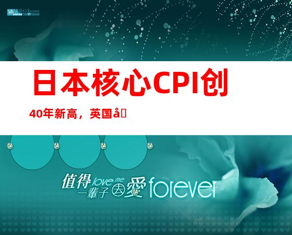 日本核心CPI创40年新高，英国创41年新高！全球通胀何去何从？