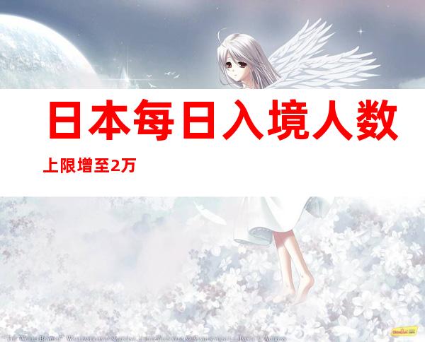 日本每日入境人数上限增至2万人 放宽安全检疫措施