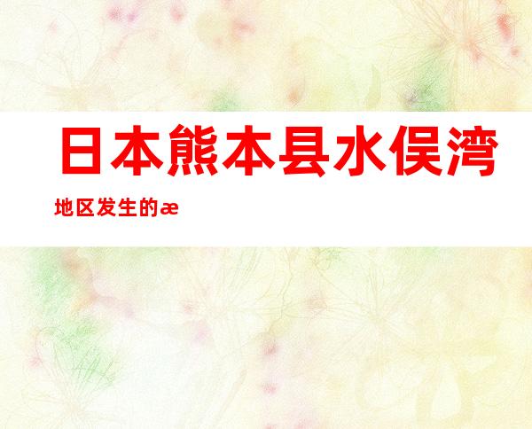 日本熊本县水俣湾地区发生的水俣病主要是_日本熊本县废水中含有哪种有毒物质