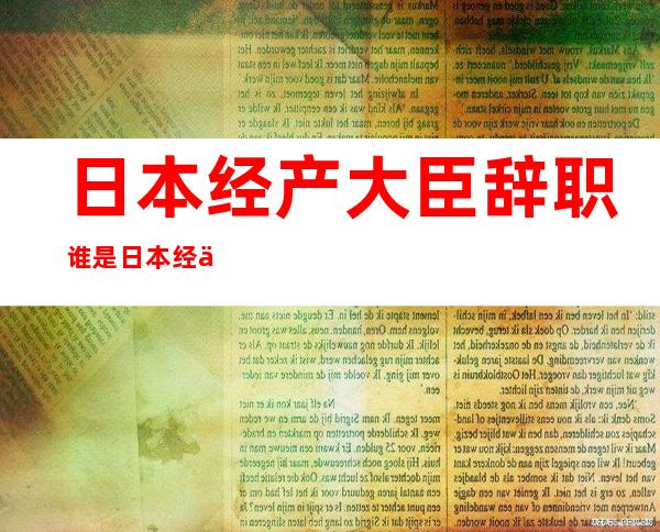 日本经产大臣辞职 谁是日本经产大臣为何辞职