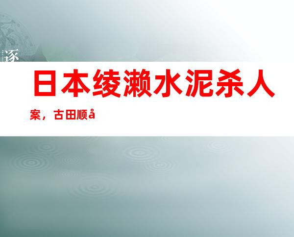 日本绫濑水泥杀人案，古田顺子遭凌辱41天后被杀 _顺子