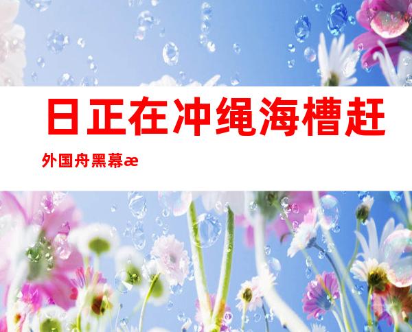 日正在冲绳海槽赶外国舟黑幕欲扩集“外国威逼 ”