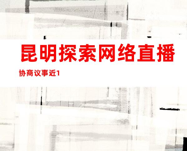 昆明探索网络直播协商议事 近12万人参与