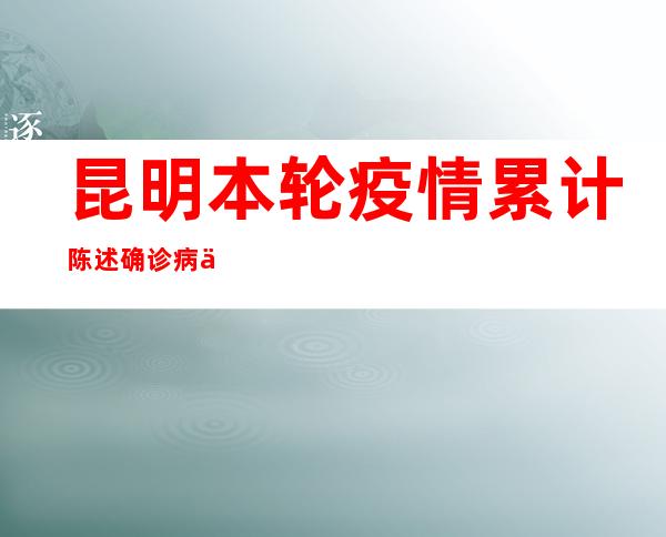 昆明本轮疫情累计陈述确诊病例144例 无重型、危重型病例